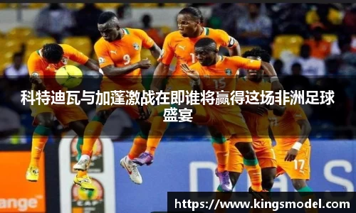 科特迪瓦与加蓬激战在即谁将赢得这场非洲足球盛宴